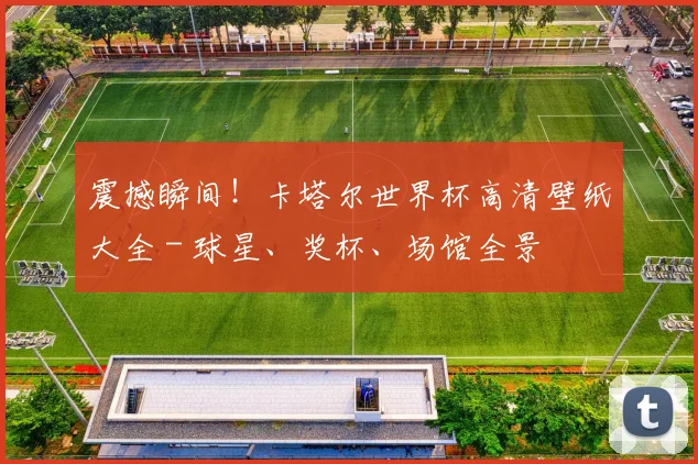 震撼瞬间!卡塔尔世界杯高清壁纸大全 - 球星、奖杯、场馆全景