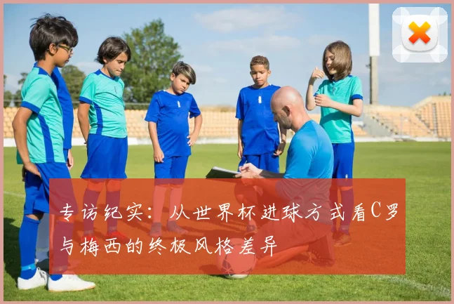 专访纪实：从世界杯进球方式看C罗与梅西的终极风格差异