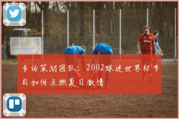 专访策划团队：2002球迷世界杯节目如何点燃夏日激情