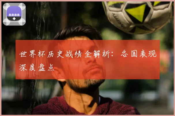 世界杯历史战绩全解析:各国表现深度盘点