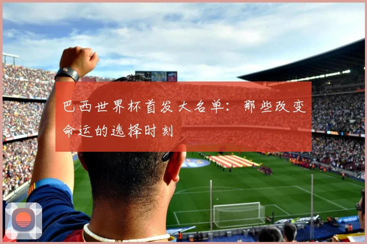巴西世界杯首发大名单：那些改变命运的选择时刻