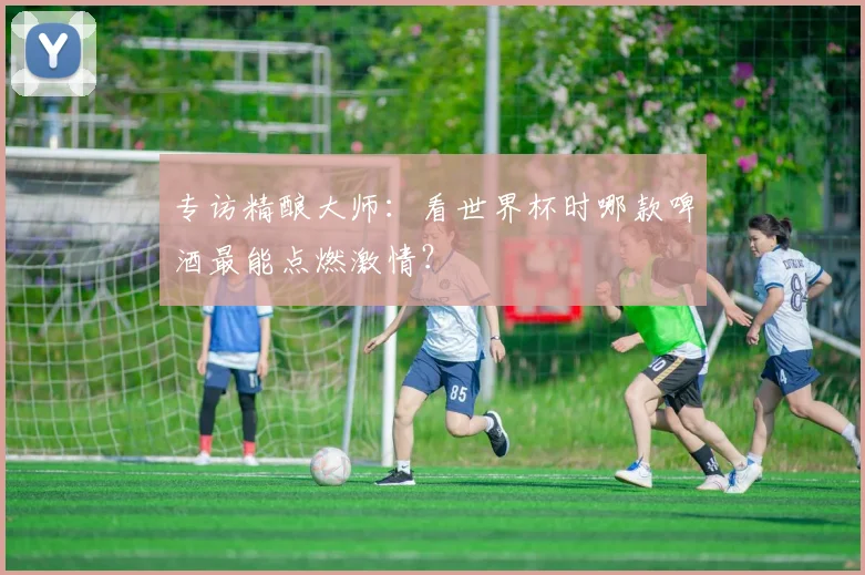 专访精酿大师:看世界杯时哪款啤酒最能点燃激情?