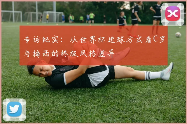 专访纪实:从世界杯进球方式看C罗与梅西的终极风格差异